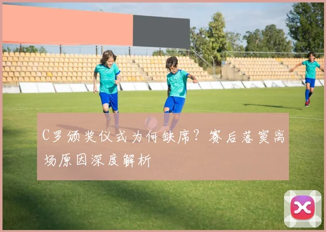 C罗颁奖仪式为何缺席？赛后落寞离场原因深度解析