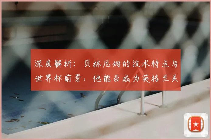深度解析:贝林厄姆的技术特点与世界杯前景,他能否成为英格兰关键先生?
