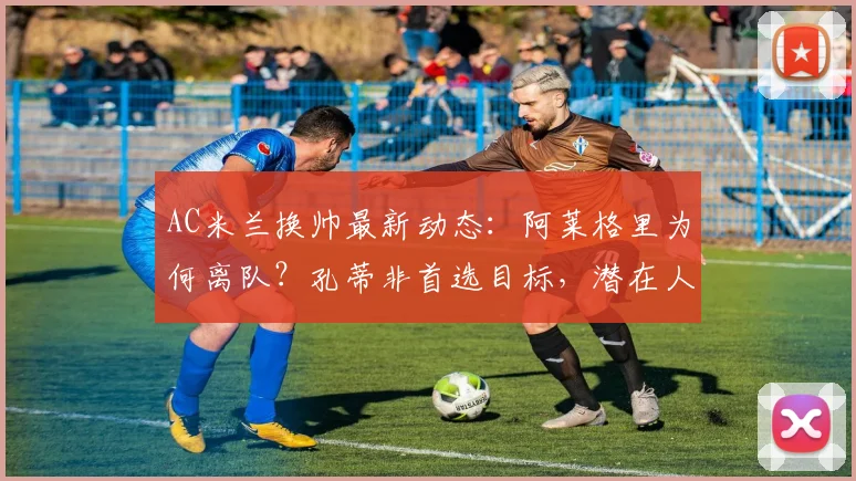 AC米兰换帅最新动态:阿莱格里为何离队?孔蒂非首选目标,潜在人选名单解析