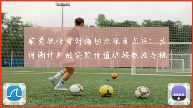 前曼联传奇舒梅切尔深度点评：为何谢什科的实际价值远超数据与镜头所展现？