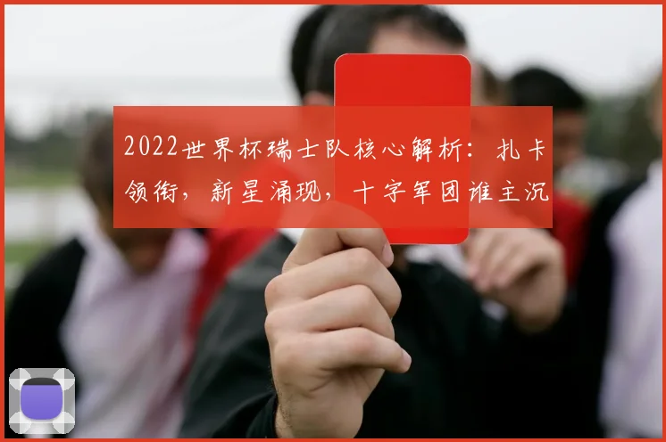 2022世界杯瑞士队核心解析：扎卡领衔，新星涌现，十字军团谁主沉浮？