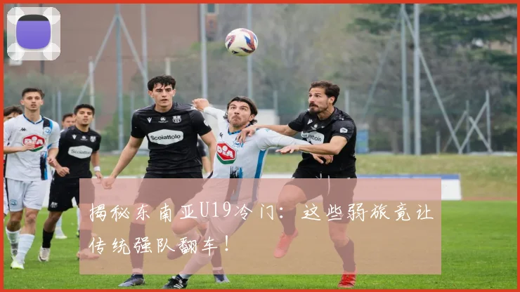 揭秘东南亚U19冷门：这些弱旅竟让传统强队翻车！