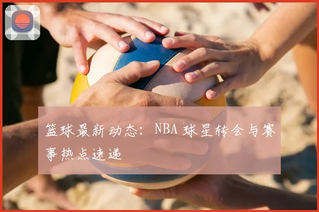 篮球最新动态:NBA 球星转会与赛事热点速递