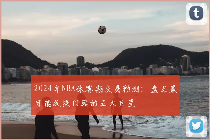 2024年NBA休赛期交易预测：盘点最可能改换门庭的五大巨星