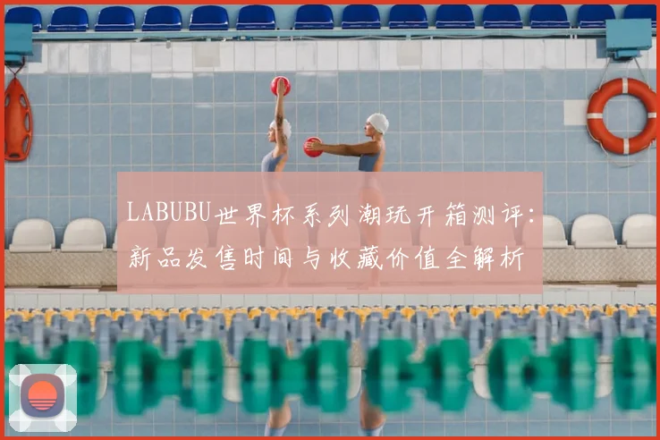 LABUBU世界杯系列潮玩开箱测评:新品发售时间与收藏价值全解析