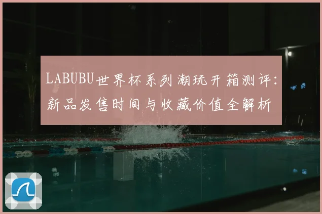 LABUBU世界杯系列潮玩开箱测评：新品发售时间与收藏价值全解析