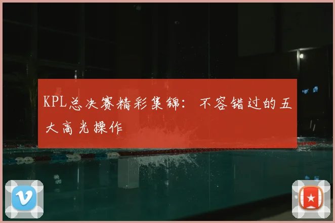 KPL总决赛精彩集锦:不容错过的五大高光操作