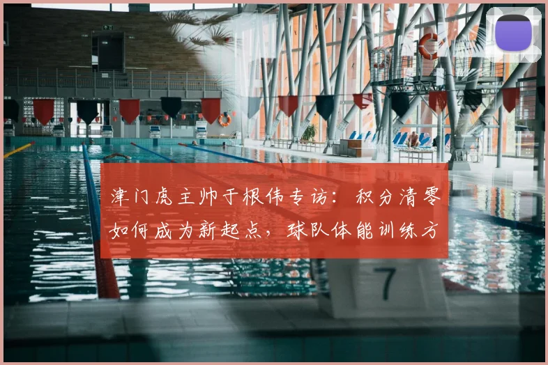 津门虎主帅于根伟专访：积分清零如何成为新起点，球队体能训练方案全解析