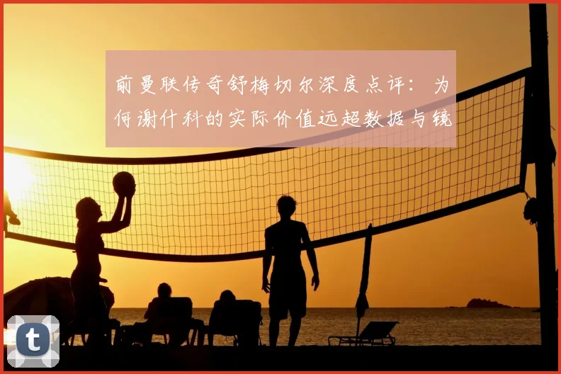 前曼联传奇舒梅切尔深度点评：为何谢什科的实际价值远超数据与镜头所展现？