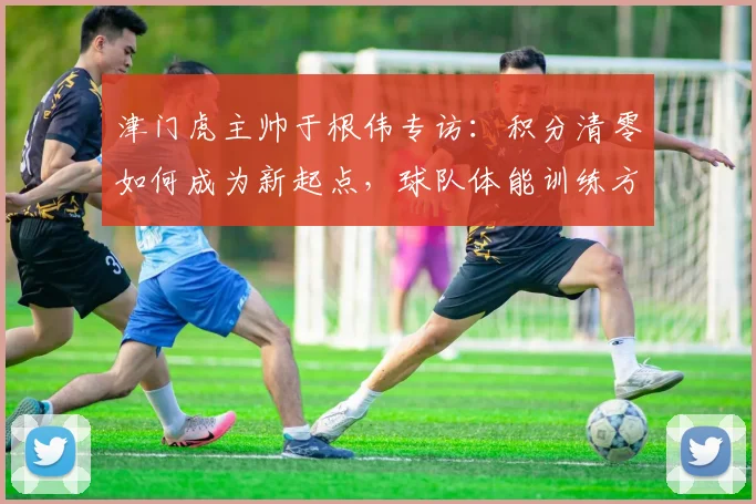 津门虎主帅于根伟专访：积分清零如何成为新起点，球队体能训练方案全解析