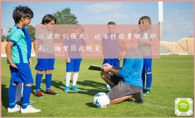 从波折到强大:达洛特称曼联属欧冠,梅努因此蜕变