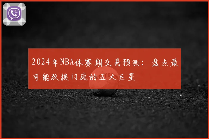 2024年NBA休赛期交易预测:盘点最可能改换门庭的五大巨星