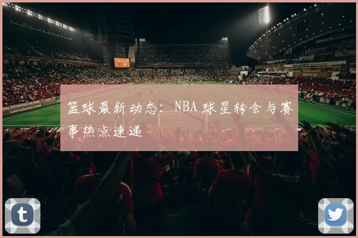篮球最新动态：NBA 球星转会与赛事热点速递